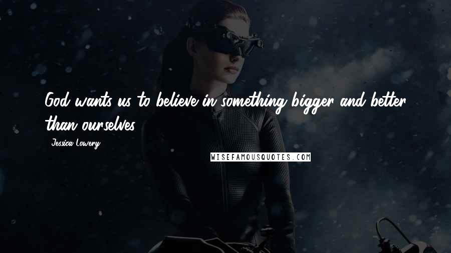 Jessica Lowery Quotes: God wants us to believe in something bigger and better than ourselves.