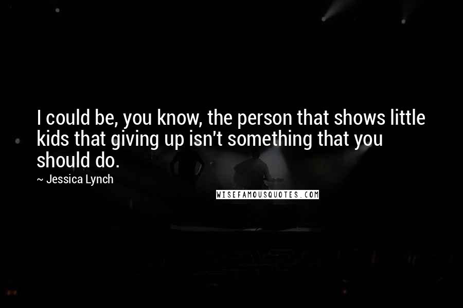 Jessica Lynch Quotes: I could be, you know, the person that shows little kids that giving up isn't something that you should do.