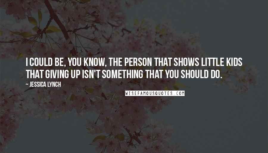 Jessica Lynch Quotes: I could be, you know, the person that shows little kids that giving up isn't something that you should do.