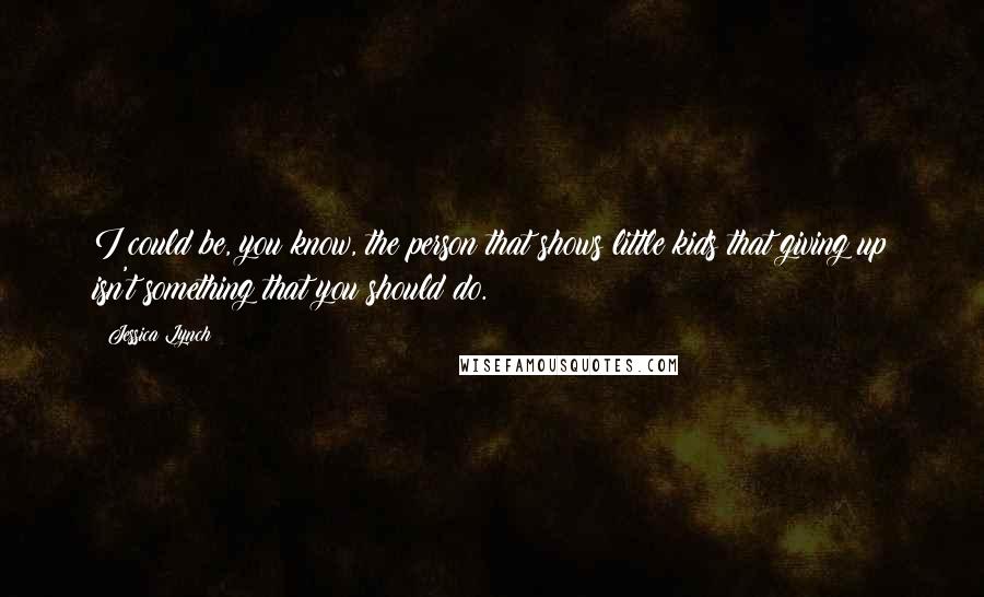 Jessica Lynch Quotes: I could be, you know, the person that shows little kids that giving up isn't something that you should do.