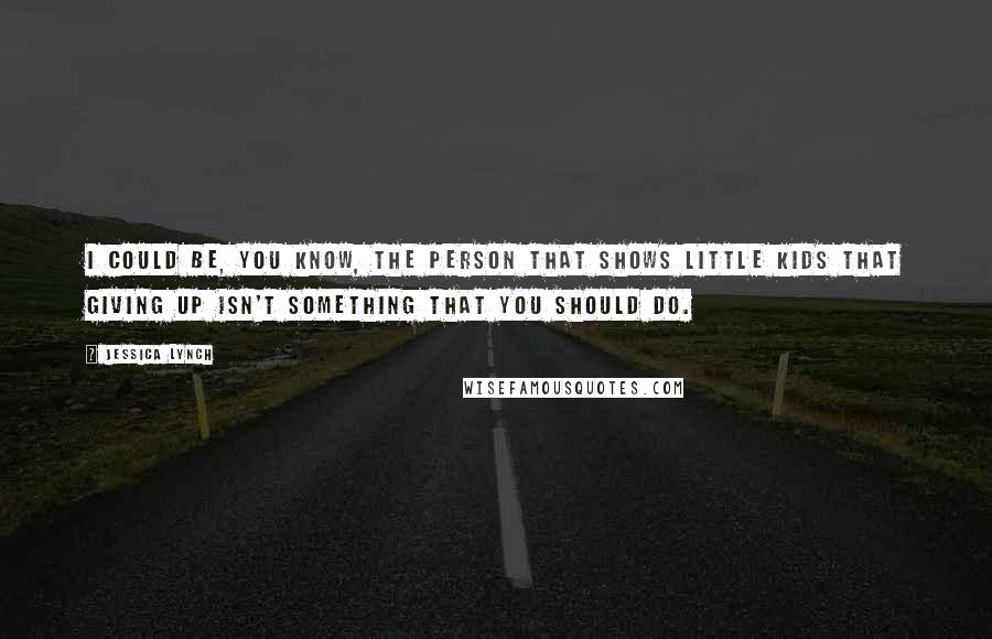Jessica Lynch Quotes: I could be, you know, the person that shows little kids that giving up isn't something that you should do.