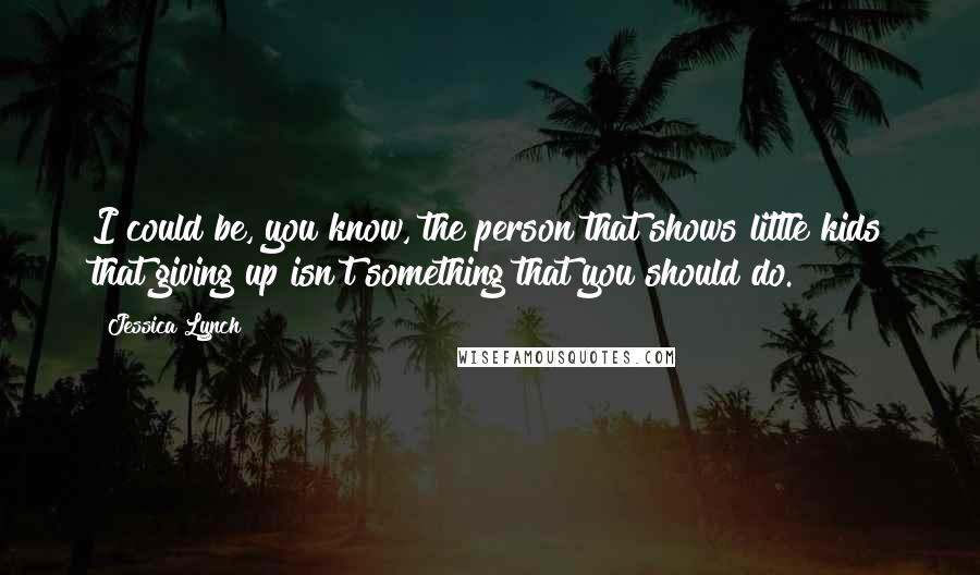 Jessica Lynch Quotes: I could be, you know, the person that shows little kids that giving up isn't something that you should do.