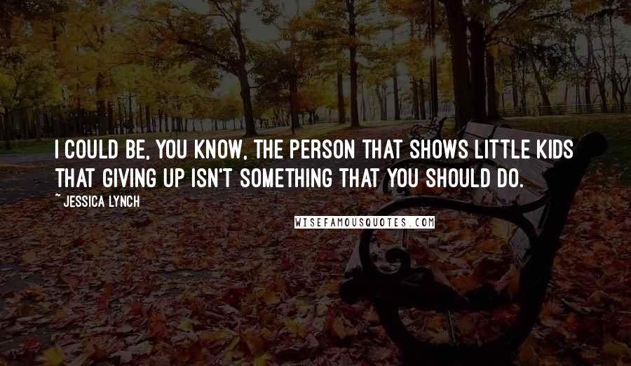 Jessica Lynch Quotes: I could be, you know, the person that shows little kids that giving up isn't something that you should do.