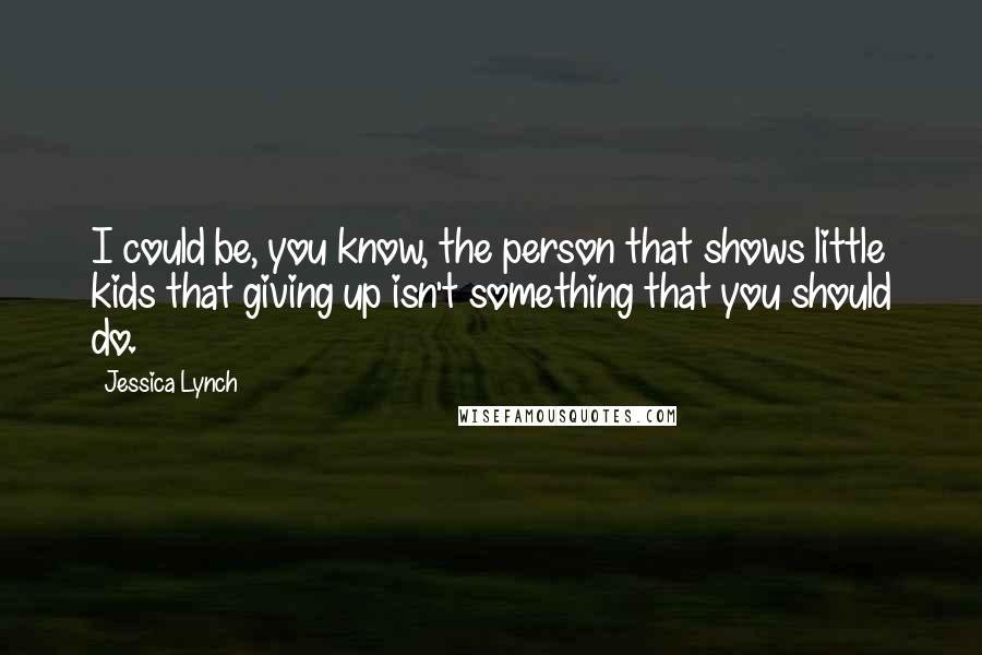 Jessica Lynch Quotes: I could be, you know, the person that shows little kids that giving up isn't something that you should do.