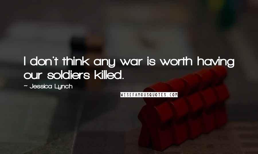 Jessica Lynch Quotes: I don't think any war is worth having our soldiers killed.