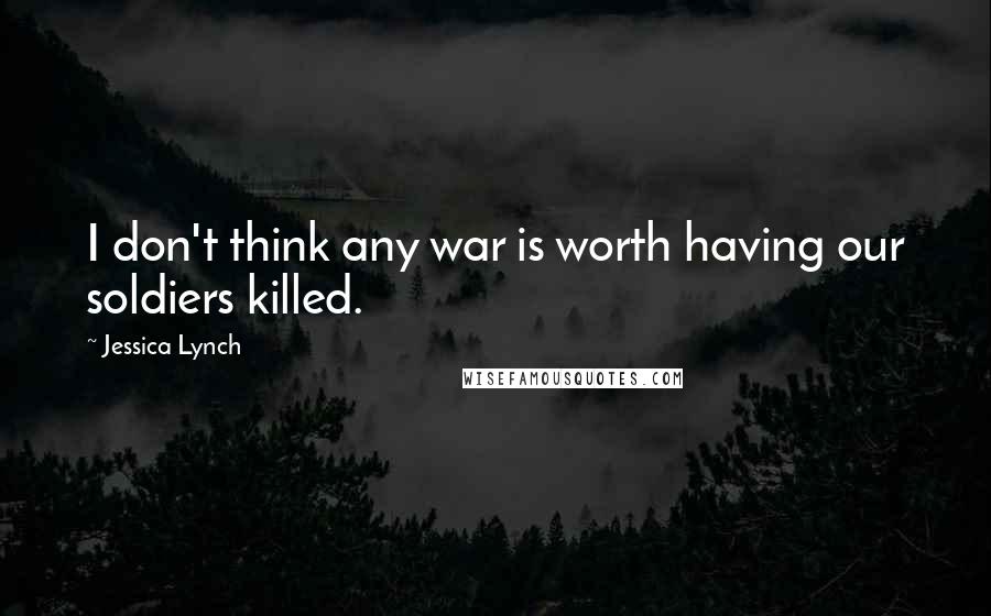 Jessica Lynch Quotes: I don't think any war is worth having our soldiers killed.