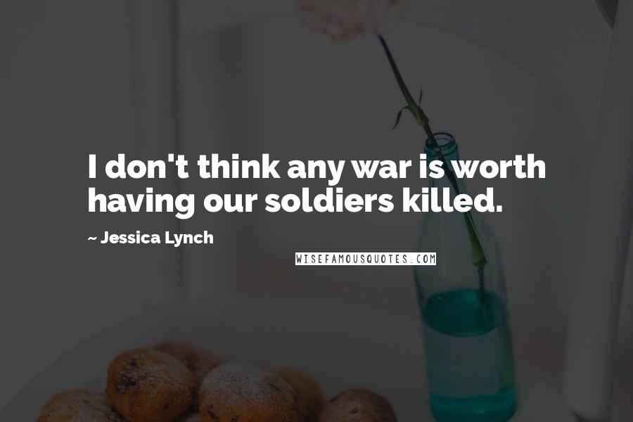 Jessica Lynch Quotes: I don't think any war is worth having our soldiers killed.