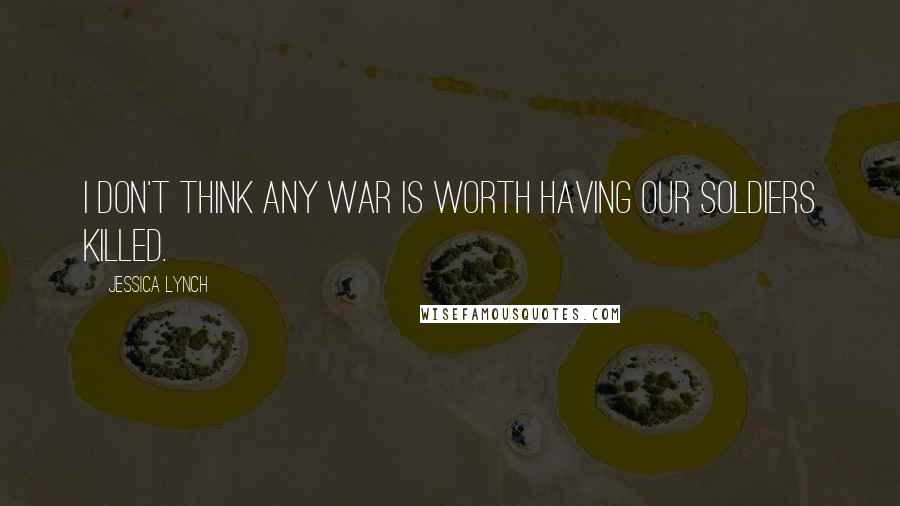 Jessica Lynch Quotes: I don't think any war is worth having our soldiers killed.