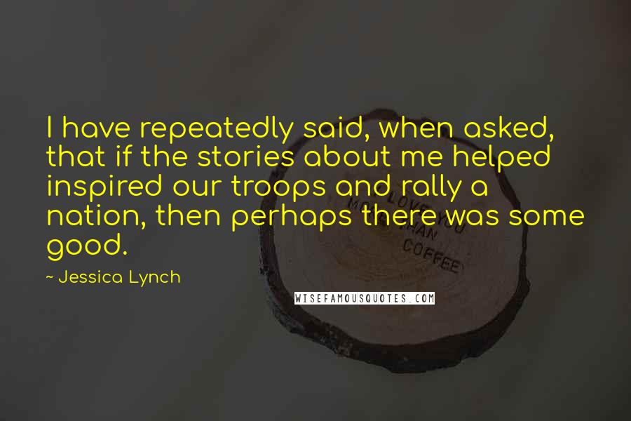 Jessica Lynch Quotes: I have repeatedly said, when asked, that if the stories about me helped inspired our troops and rally a nation, then perhaps there was some good.