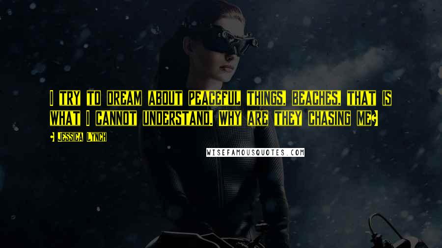 Jessica Lynch Quotes: I try to dream about peaceful things, beaches, that is what I cannot understand. Why are they chasing me?