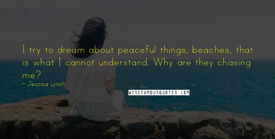 Jessica Lynch Quotes: I try to dream about peaceful things, beaches, that is what I cannot understand. Why are they chasing me?