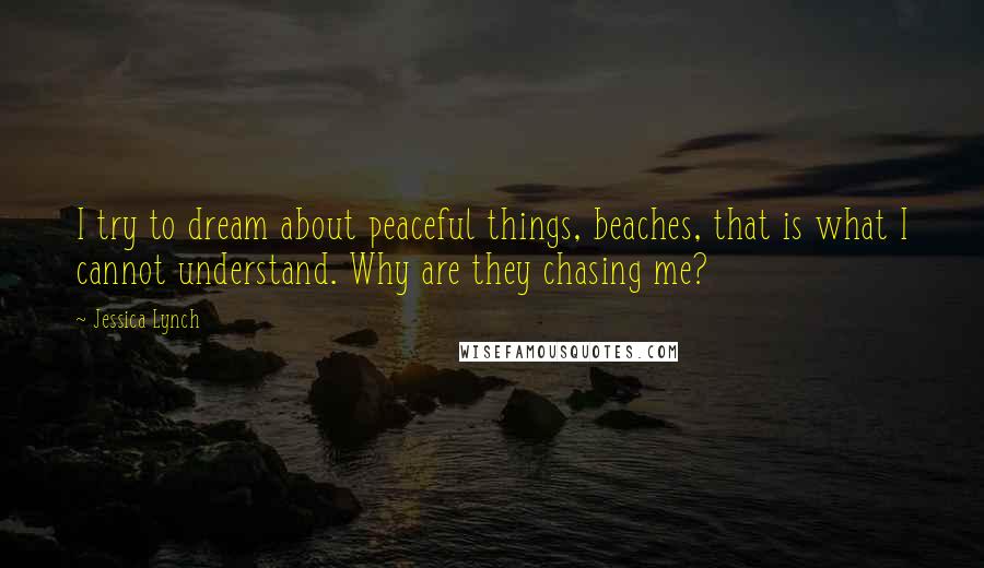 Jessica Lynch Quotes: I try to dream about peaceful things, beaches, that is what I cannot understand. Why are they chasing me?