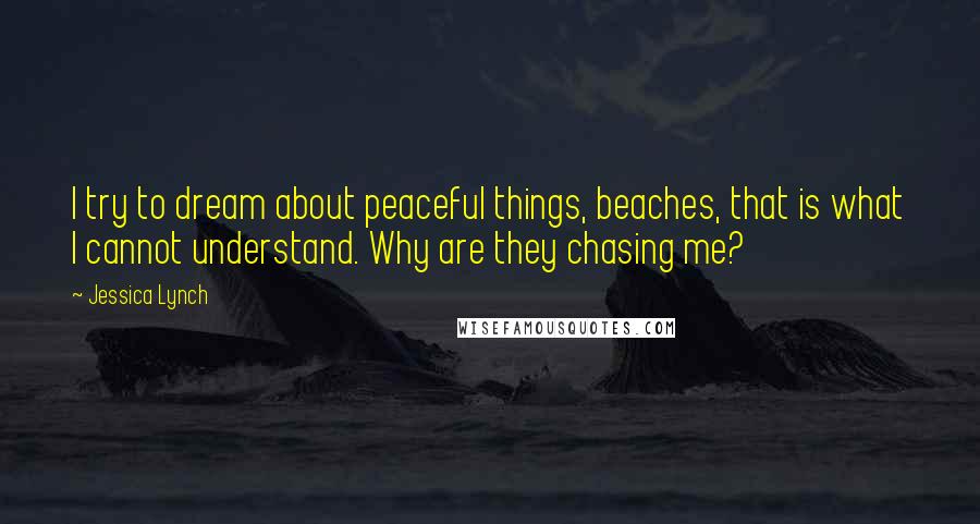 Jessica Lynch Quotes: I try to dream about peaceful things, beaches, that is what I cannot understand. Why are they chasing me?