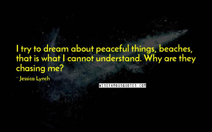 Jessica Lynch Quotes: I try to dream about peaceful things, beaches, that is what I cannot understand. Why are they chasing me?