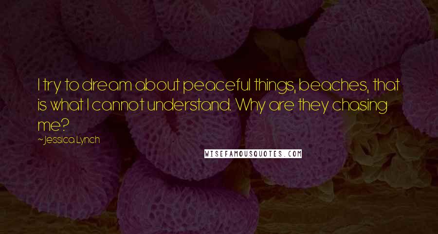 Jessica Lynch Quotes: I try to dream about peaceful things, beaches, that is what I cannot understand. Why are they chasing me?