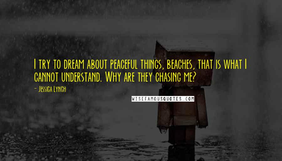 Jessica Lynch Quotes: I try to dream about peaceful things, beaches, that is what I cannot understand. Why are they chasing me?