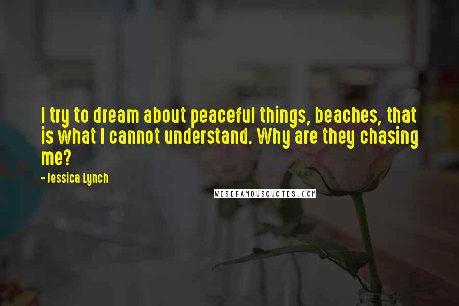 Jessica Lynch Quotes: I try to dream about peaceful things, beaches, that is what I cannot understand. Why are they chasing me?