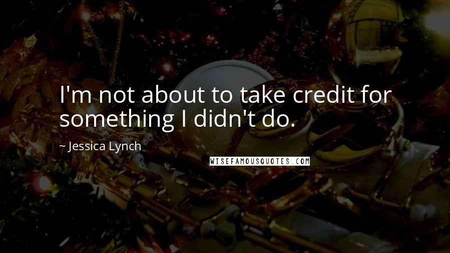 Jessica Lynch Quotes: I'm not about to take credit for something I didn't do.