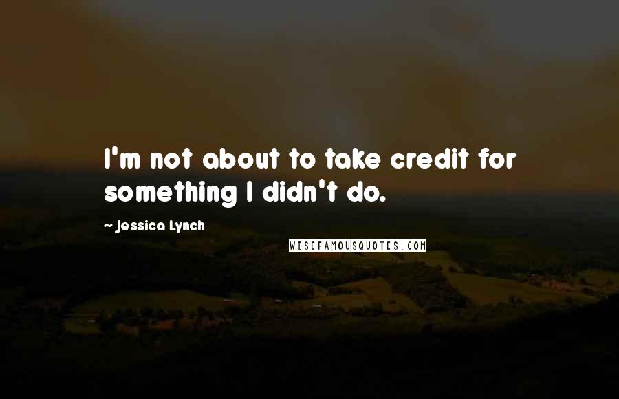 Jessica Lynch Quotes: I'm not about to take credit for something I didn't do.