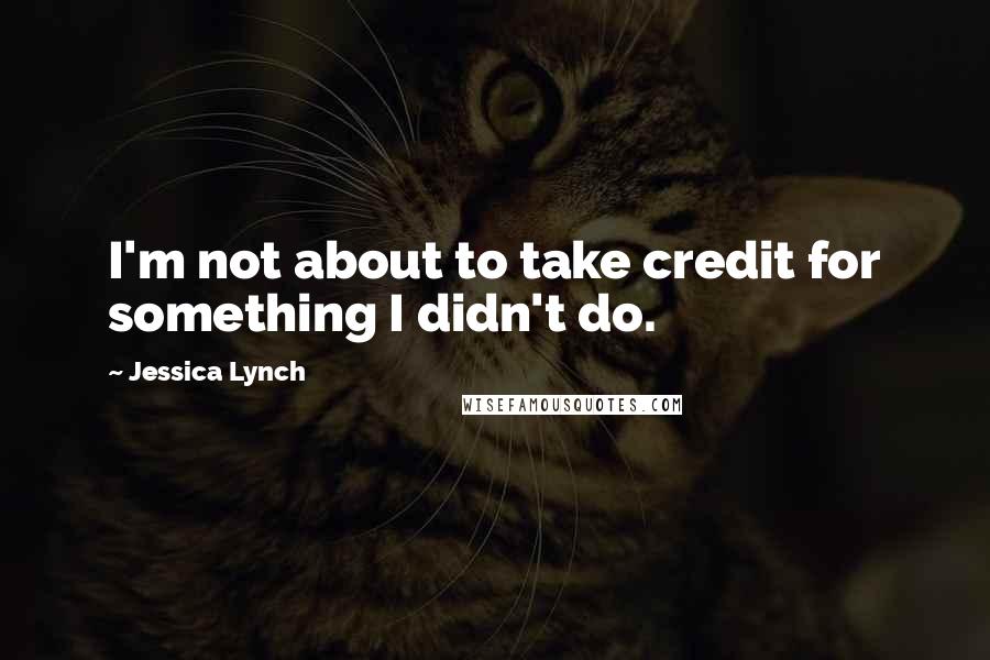 Jessica Lynch Quotes: I'm not about to take credit for something I didn't do.