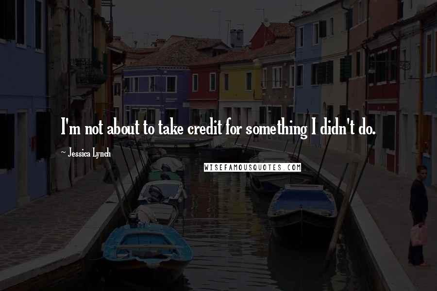 Jessica Lynch Quotes: I'm not about to take credit for something I didn't do.