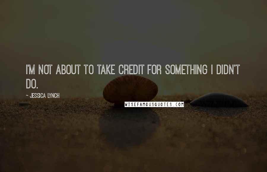 Jessica Lynch Quotes: I'm not about to take credit for something I didn't do.