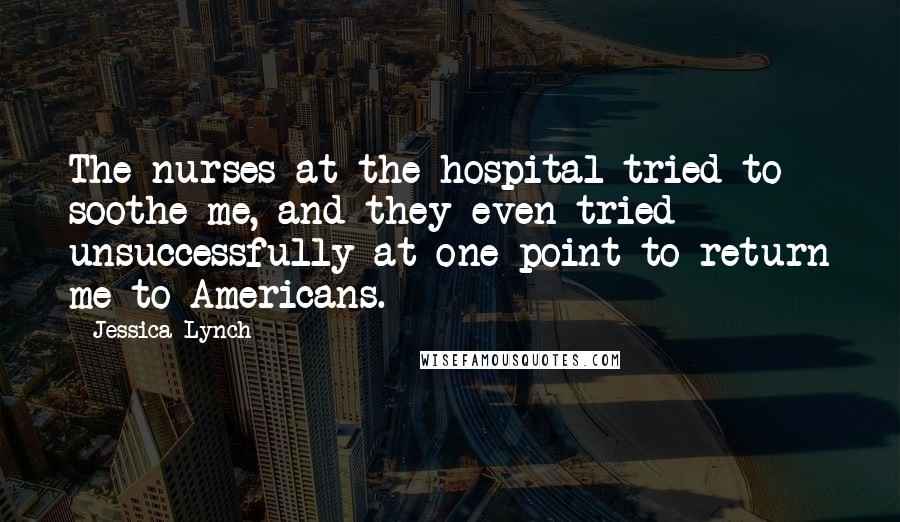 Jessica Lynch Quotes: The nurses at the hospital tried to soothe me, and they even tried unsuccessfully at one point to return me to Americans.