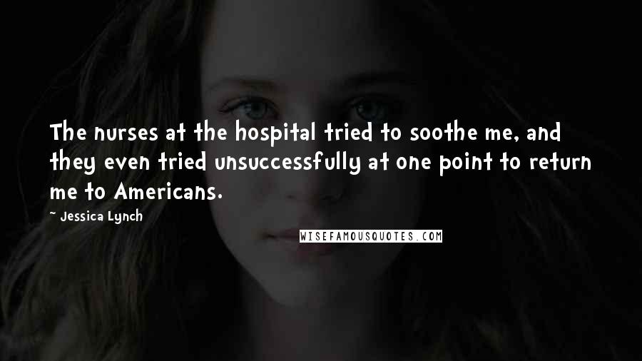 Jessica Lynch Quotes: The nurses at the hospital tried to soothe me, and they even tried unsuccessfully at one point to return me to Americans.