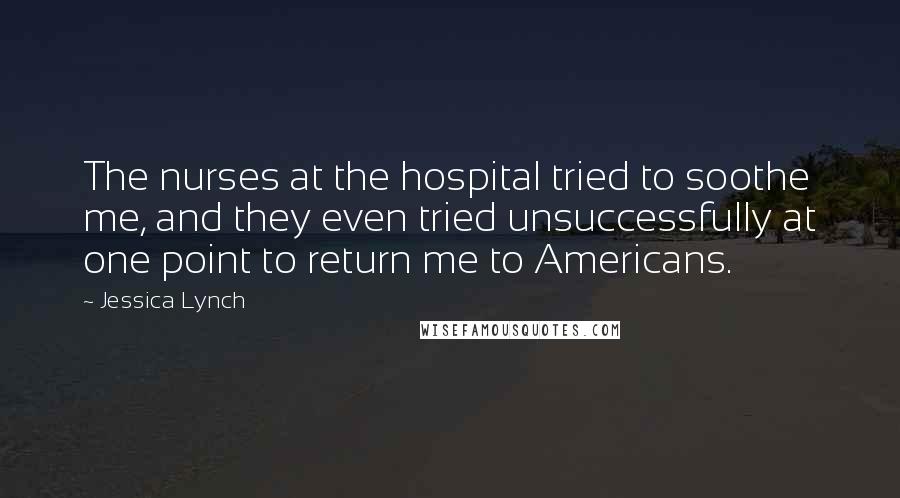 Jessica Lynch Quotes: The nurses at the hospital tried to soothe me, and they even tried unsuccessfully at one point to return me to Americans.