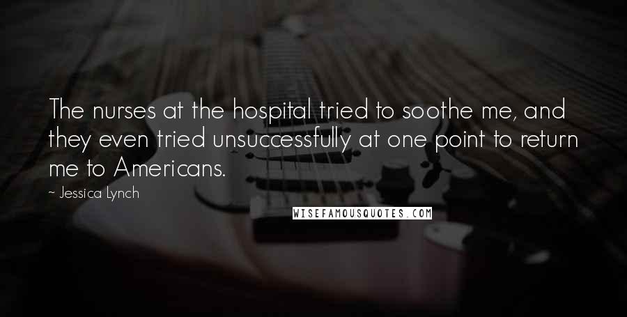 Jessica Lynch Quotes: The nurses at the hospital tried to soothe me, and they even tried unsuccessfully at one point to return me to Americans.