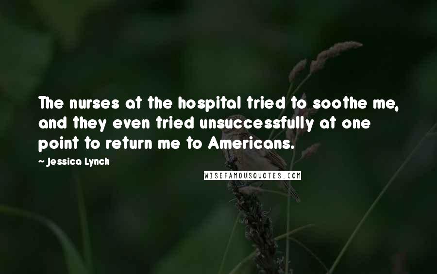 Jessica Lynch Quotes: The nurses at the hospital tried to soothe me, and they even tried unsuccessfully at one point to return me to Americans.