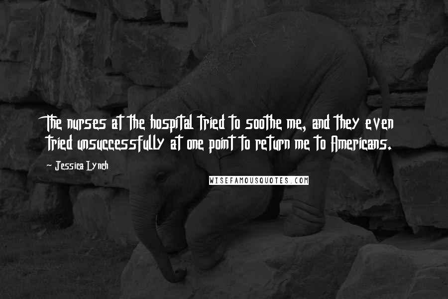 Jessica Lynch Quotes: The nurses at the hospital tried to soothe me, and they even tried unsuccessfully at one point to return me to Americans.