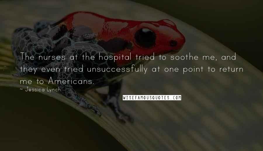 Jessica Lynch Quotes: The nurses at the hospital tried to soothe me, and they even tried unsuccessfully at one point to return me to Americans.