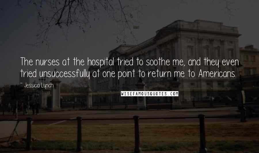 Jessica Lynch Quotes: The nurses at the hospital tried to soothe me, and they even tried unsuccessfully at one point to return me to Americans.