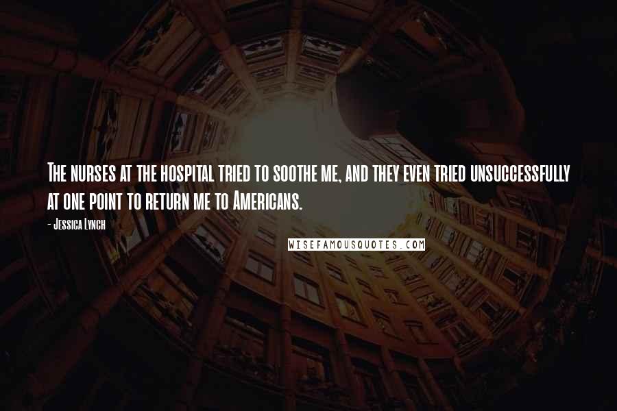 Jessica Lynch Quotes: The nurses at the hospital tried to soothe me, and they even tried unsuccessfully at one point to return me to Americans.