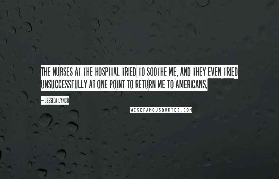 Jessica Lynch Quotes: The nurses at the hospital tried to soothe me, and they even tried unsuccessfully at one point to return me to Americans.