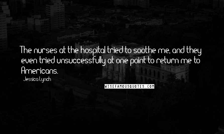 Jessica Lynch Quotes: The nurses at the hospital tried to soothe me, and they even tried unsuccessfully at one point to return me to Americans.