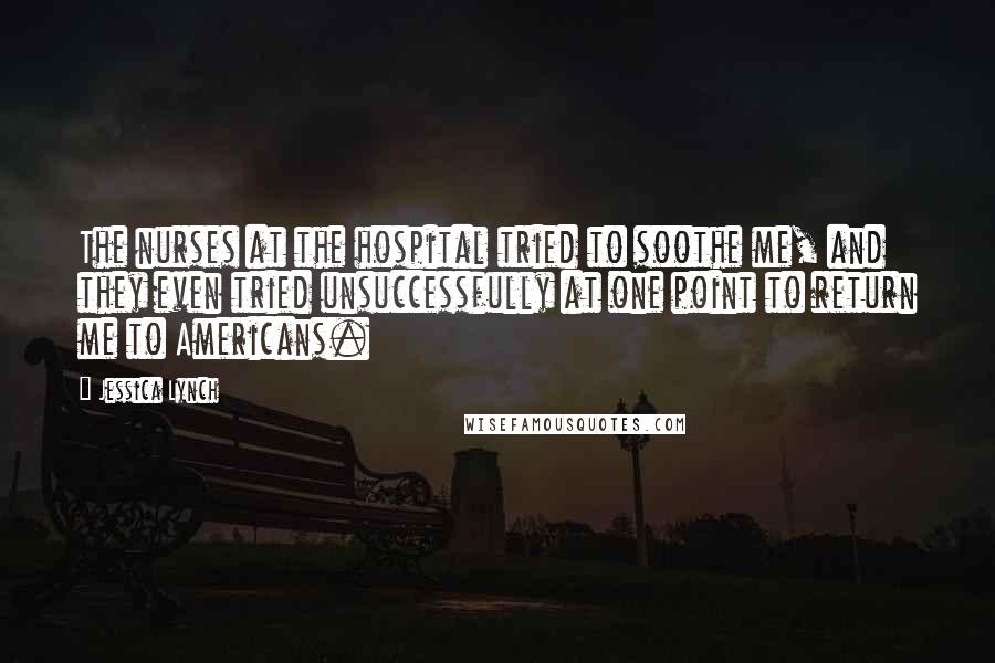 Jessica Lynch Quotes: The nurses at the hospital tried to soothe me, and they even tried unsuccessfully at one point to return me to Americans.