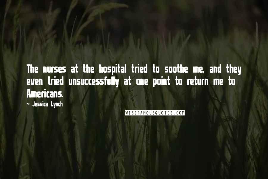 Jessica Lynch Quotes: The nurses at the hospital tried to soothe me, and they even tried unsuccessfully at one point to return me to Americans.