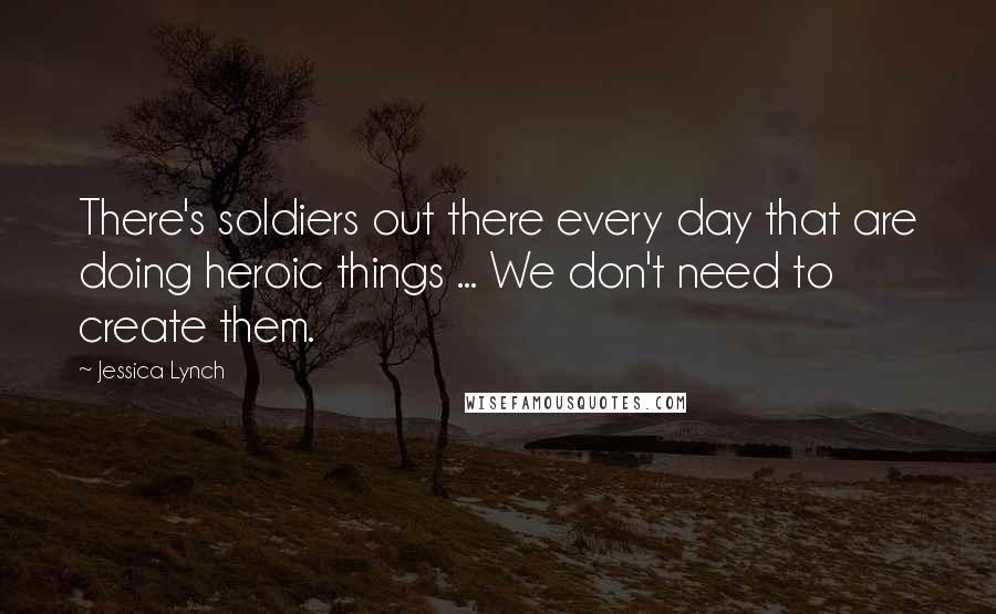 Jessica Lynch Quotes: There's soldiers out there every day that are doing heroic things ... We don't need to create them.