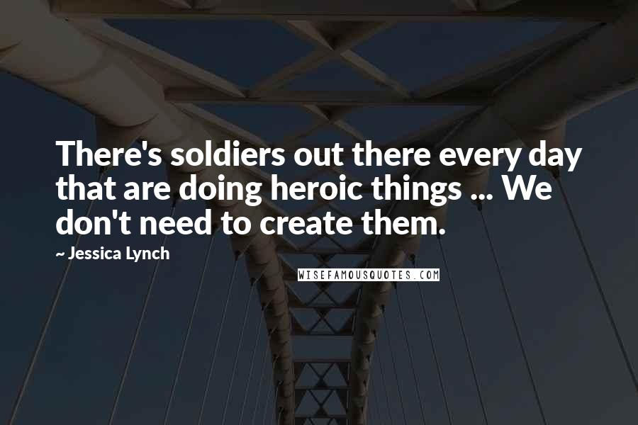 Jessica Lynch Quotes: There's soldiers out there every day that are doing heroic things ... We don't need to create them.