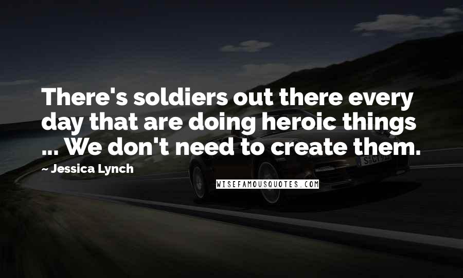 Jessica Lynch Quotes: There's soldiers out there every day that are doing heroic things ... We don't need to create them.