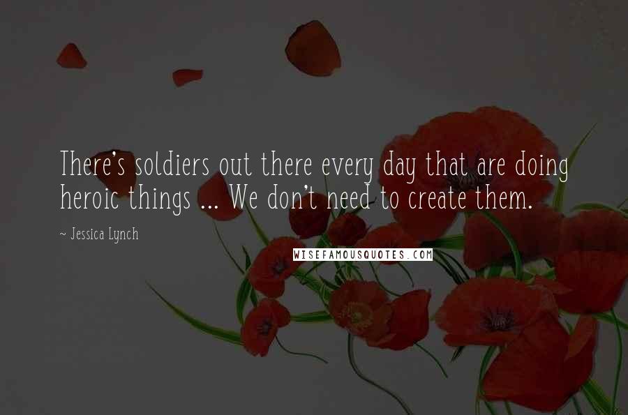 Jessica Lynch Quotes: There's soldiers out there every day that are doing heroic things ... We don't need to create them.