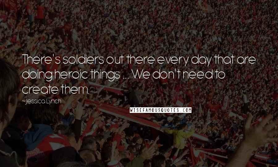 Jessica Lynch Quotes: There's soldiers out there every day that are doing heroic things ... We don't need to create them.