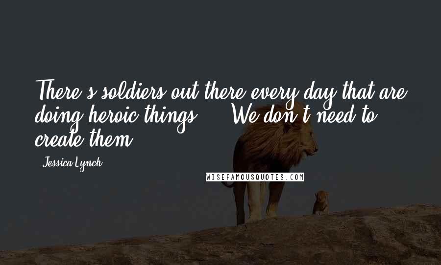 Jessica Lynch Quotes: There's soldiers out there every day that are doing heroic things ... We don't need to create them.