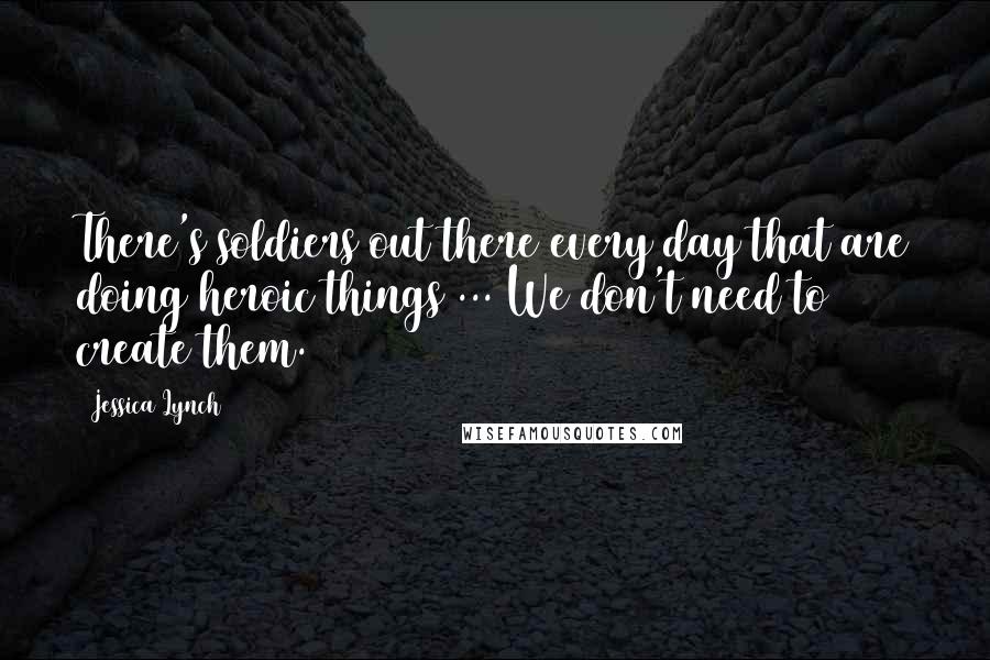 Jessica Lynch Quotes: There's soldiers out there every day that are doing heroic things ... We don't need to create them.