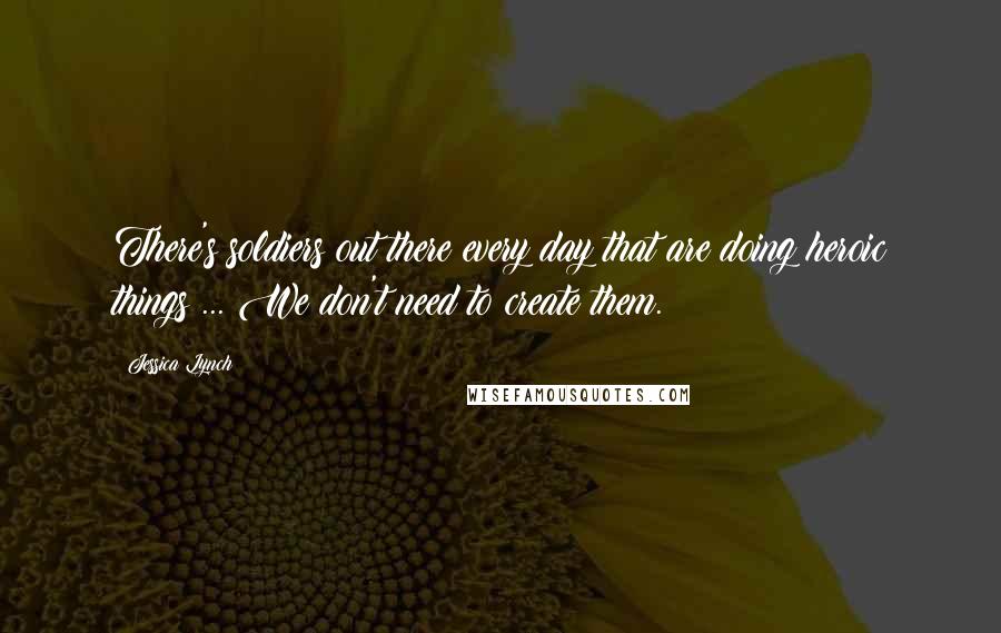 Jessica Lynch Quotes: There's soldiers out there every day that are doing heroic things ... We don't need to create them.