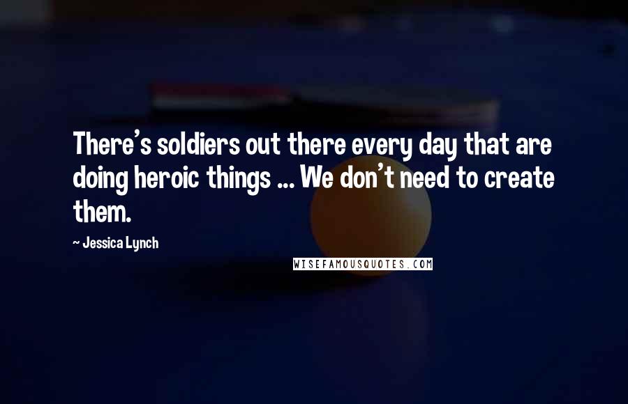 Jessica Lynch Quotes: There's soldiers out there every day that are doing heroic things ... We don't need to create them.