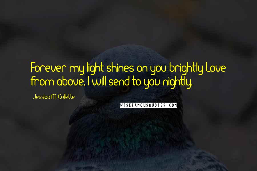 Jessica M. Collette Quotes: Forever my light shines on you brightly;Love from above, I will send to you nightly.