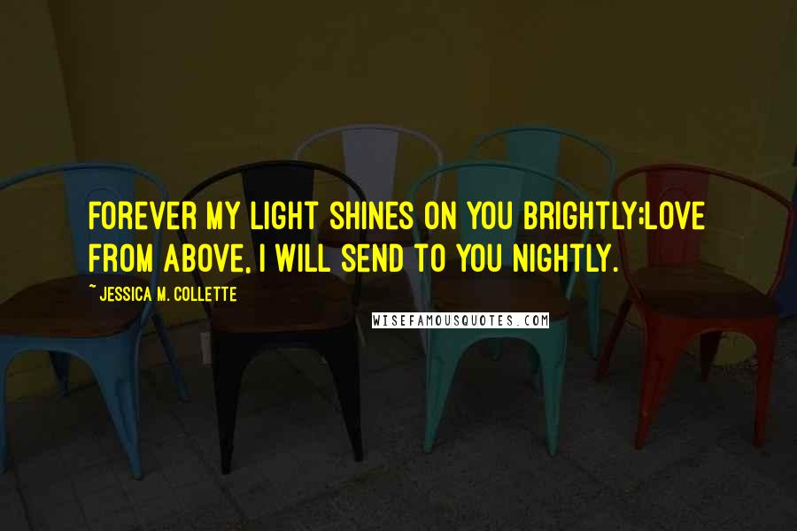 Jessica M. Collette Quotes: Forever my light shines on you brightly;Love from above, I will send to you nightly.